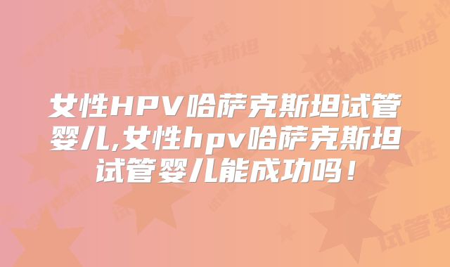 女性HPV哈萨克斯坦试管婴儿,女性hpv哈萨克斯坦试管婴儿能成功吗!