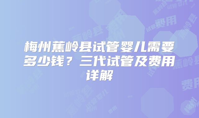 梅州蕉岭县试管婴儿需要多少钱?三代试管及费用详解