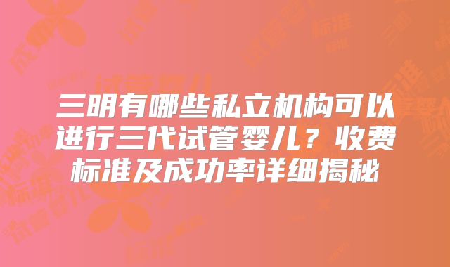 三明有哪些私立机构可以进行三代试管婴儿?收费标准及成功率详细揭秘