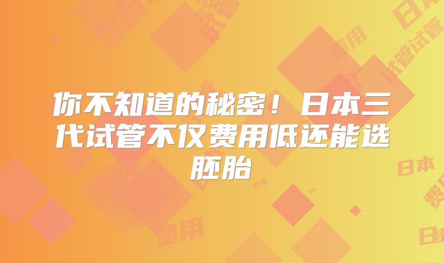 你不知道的秘密！日本三代试管不仅费用低还能选胚胎