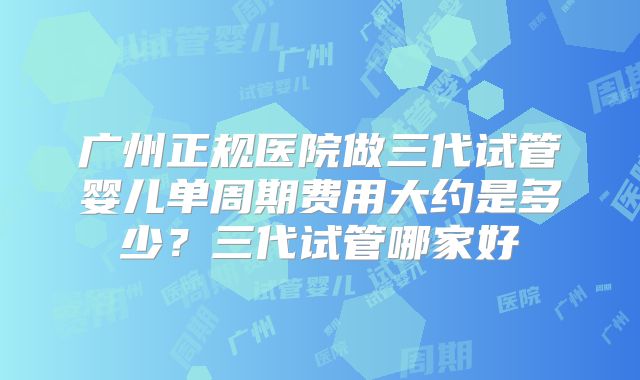 广州正规医院做三代试管婴儿单周期费用大约是多少？三代试管哪家好