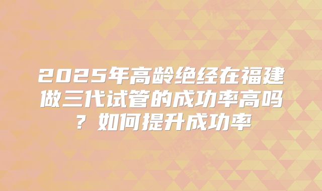 2025年高龄绝经在福建做三代试管的成功率高吗?如何提升成功率