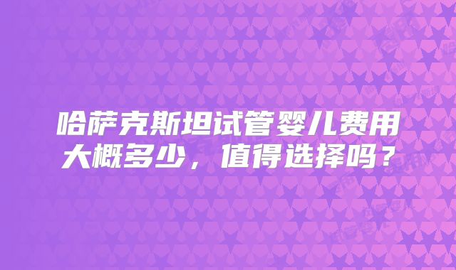 哈萨克斯坦试管婴儿费用大概多少,值得选择吗?