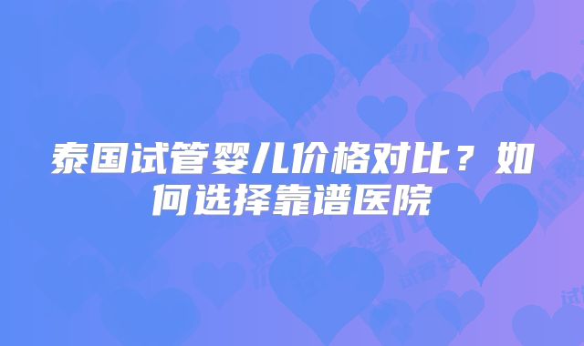 泰国试管婴儿价格对比?如何选择靠谱医院