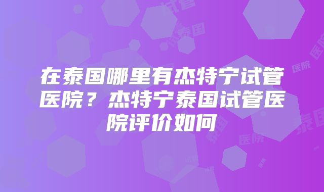 在泰国哪里有杰特宁试管医院？杰特宁泰国试管医院评价如何