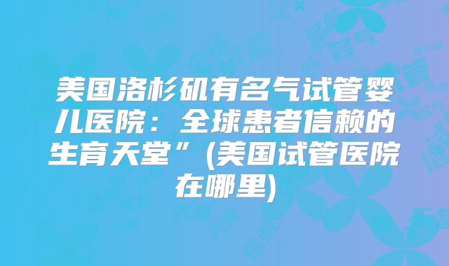 美国洛杉矶有名气试管婴儿医院:全球患者信赖的生育天堂”(美国试管医院在哪里)