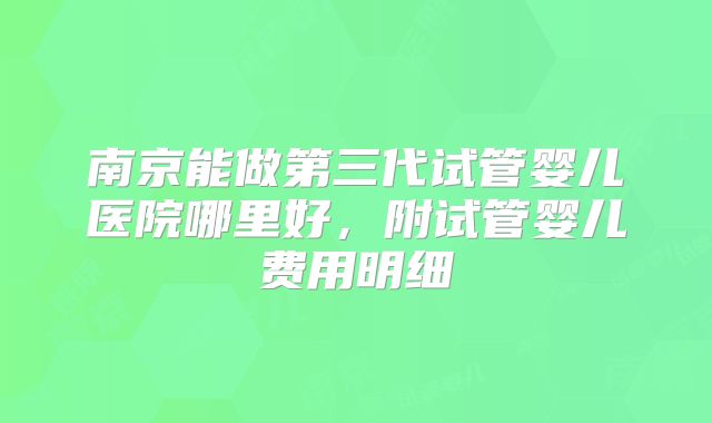 南京能做第三代试管婴儿医院哪里好,附试管婴儿费用明细