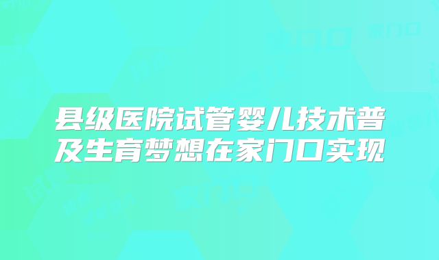 县级医院试管婴儿技术普及生育梦想在家门口实现
