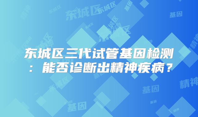 东城区三代试管基因检测:能否诊断出精神疾病?
