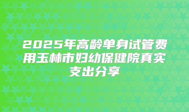 2025年高龄单身试管费用玉林市妇幼保健院真实支出分享