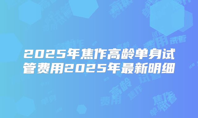 2025年焦作高龄单身试管费用2025年最新明细