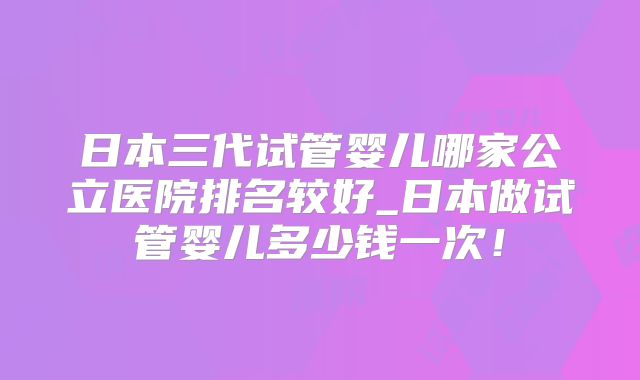 日本三代试管婴儿哪家公立医院排名较好_日本做试管婴儿多少钱一次!
