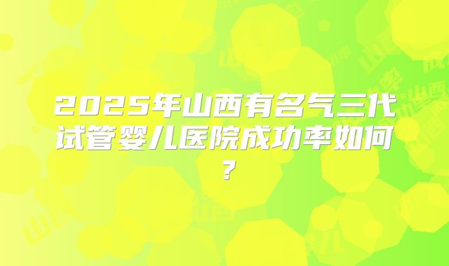 2025年山西有名气三代试管婴儿医院成功率如何?