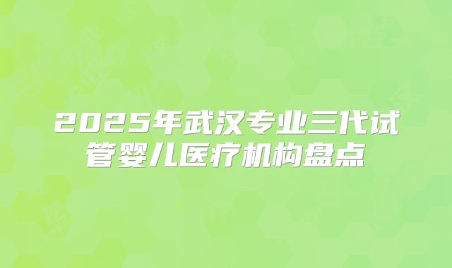 2025年武汉专业三代试管婴儿医疗机构盘点
