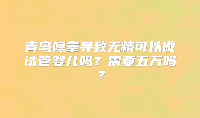 青岛隐睾导致无精可以做试管婴儿吗?需要五万吗?