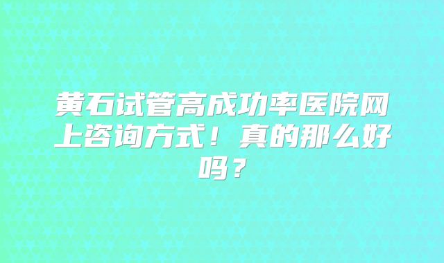 黄石试管高成功率医院网上咨询方式!真的那么好吗?