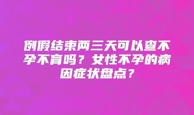 例假结束两三天可以查不孕不育吗?女性不孕的病因症状盘点?