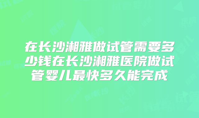 在长沙湘雅做试管需要多少钱在长沙湘雅医院做试管婴儿最快多久能完成