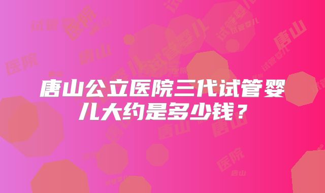 唐山公立医院三代试管婴儿大约是多少钱？