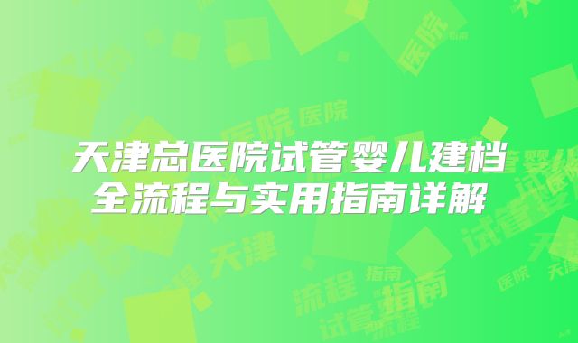 天津总医院试管婴儿建档全流程与实用指南详解