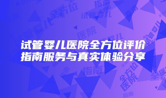 试管婴儿医院全方位评价指南服务与真实体验分享