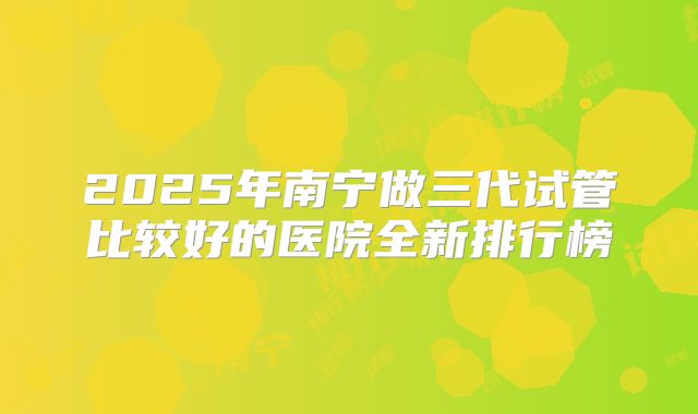 2025年南宁做三代试管比较好的医院全新排行榜