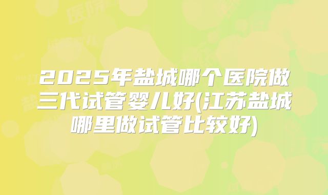 2025年盐城哪个医院做三代试管婴儿好(江苏盐城哪里做试管比较好)