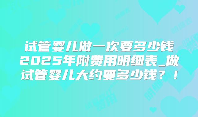 试管婴儿做一次要多少钱2025年附费用明细表_做试管婴儿大约要多少钱？！