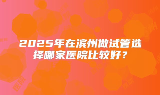 2025年在滨州做试管选择哪家医院比较好？