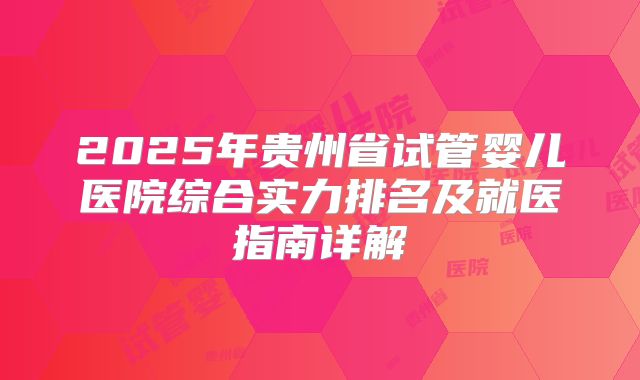 2025年贵州省试管婴儿医院综合实力排名及就医指南详解