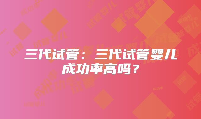 三代试管:三代试管婴儿成功率高吗?