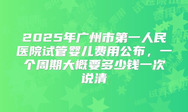 2025年广州市第一人民医院试管婴儿费用公布,一个周期大概要多少钱一次说清