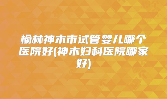 榆林神木市试管婴儿哪个医院好(神木妇科医院哪家好)