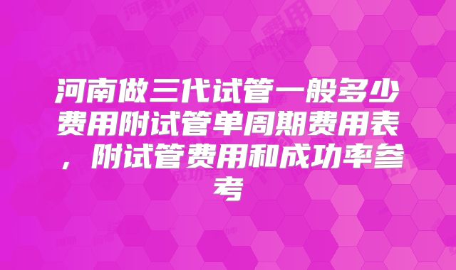 河南做三代试管一般多少费用附试管单周期费用表,附试管费用和成功率参考