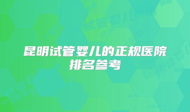 昆明试管婴儿的正规医院排名参考
