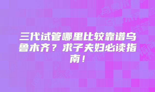 三代试管哪里比较靠谱乌鲁木齐？求子夫妇必读指南！