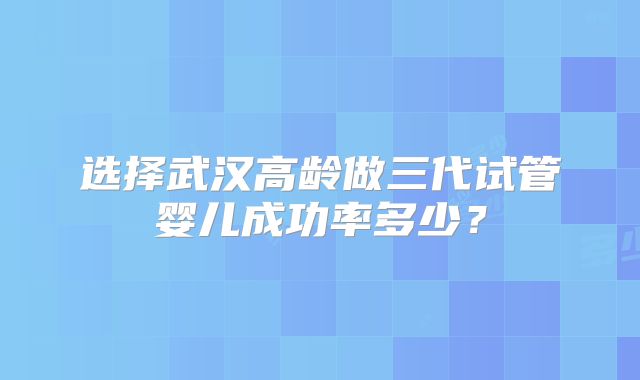 选择武汉高龄做三代试管婴儿成功率多少？