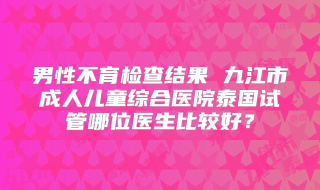 男性不育检查结果 九江市成人儿童综合医院泰国试管哪位医生比较好？