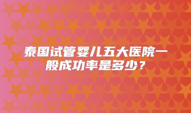 泰国试管婴儿五大医院一般成功率是多少?