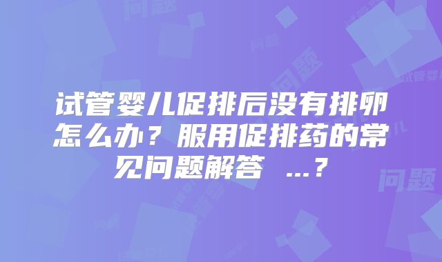 试管婴儿促排后没有排卵怎么办?服用促排药的常见问题解答 ...?