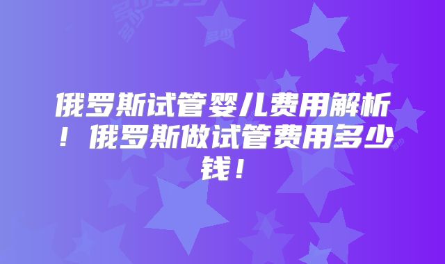 俄罗斯试管婴儿费用解析！俄罗斯做试管费用多少钱！