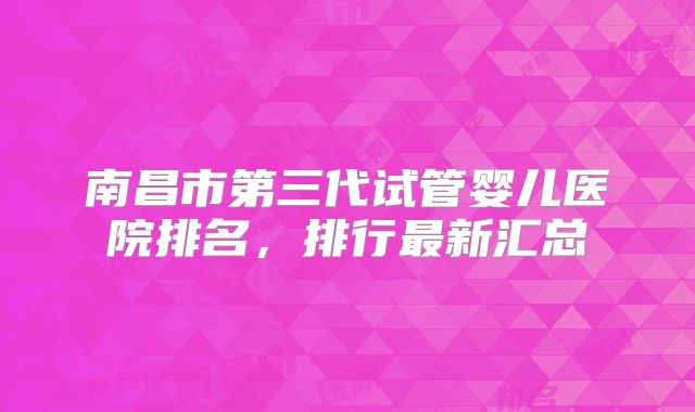南昌市第三代试管婴儿医院排名，排行最新汇总