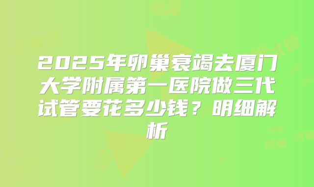 2025年卵巢衰竭去厦门大学附属第一医院做三代试管要花多少钱？明细解析