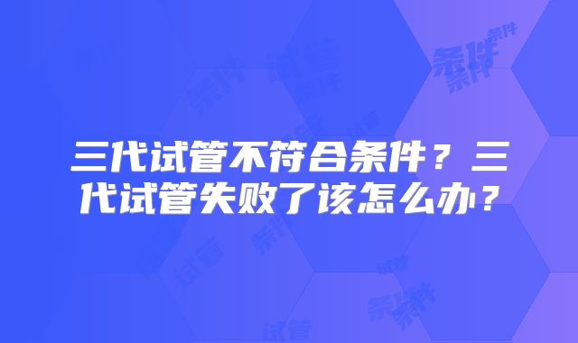三代试管不符合条件?三代试管失败了该怎么办?