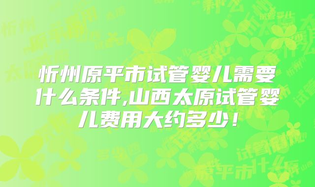 忻州原平市试管婴儿需要什么条件,山西太原试管婴儿费用大约多少!