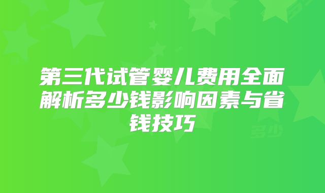 第三代试管婴儿费用全面解析多少钱影响因素与省钱技巧