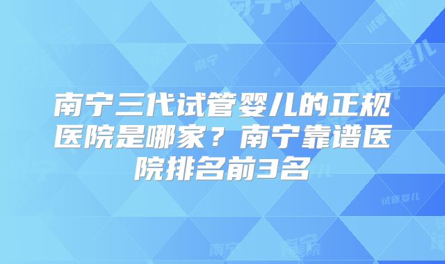 南宁三代试管婴儿的正规医院是哪家？南宁靠谱医院排名前3名