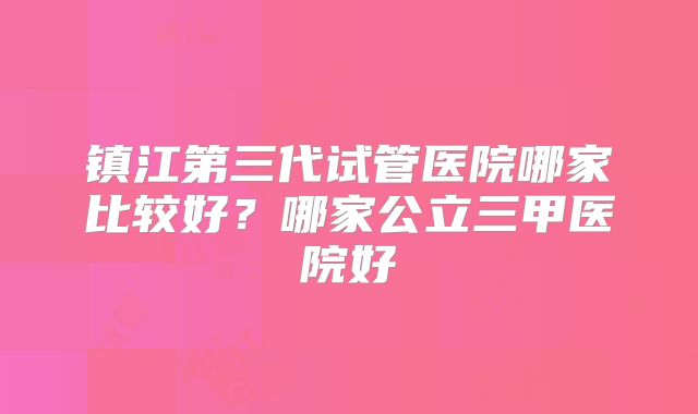 镇江第三代试管医院哪家比较好？哪家公立三甲医院好