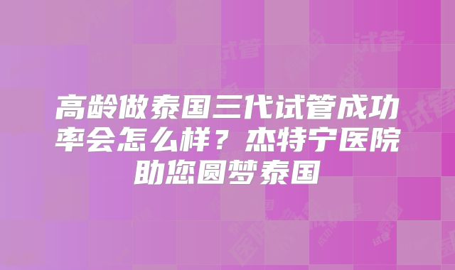 高龄做泰国三代试管成功率会怎么样？杰特宁医院助您圆梦泰国