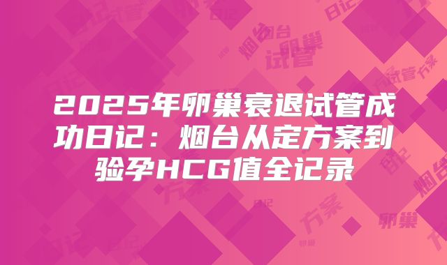 2025年卵巢衰退试管成功日记：烟台从定方案到验孕HCG值全记录